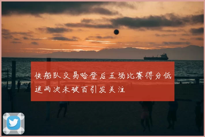 快船队交易哈登后五场比赛得分低迷两次未破百引发关注