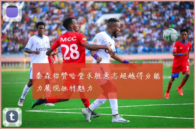 泰森称赞哈登求胜意志超越得分能力展现独特魅力