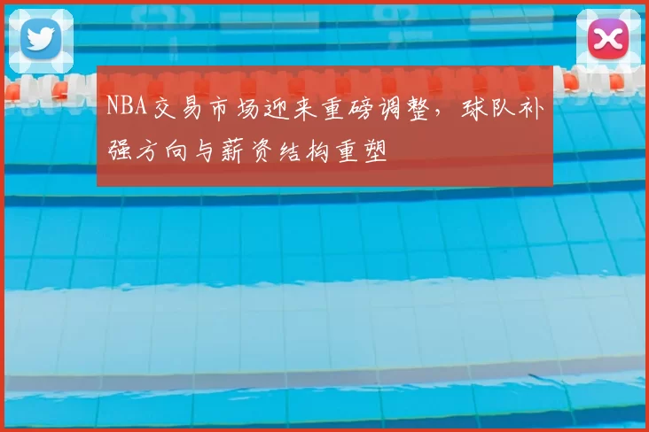 NBA交易市场迎来重磅调整，球队补强方向与薪资结构重塑
