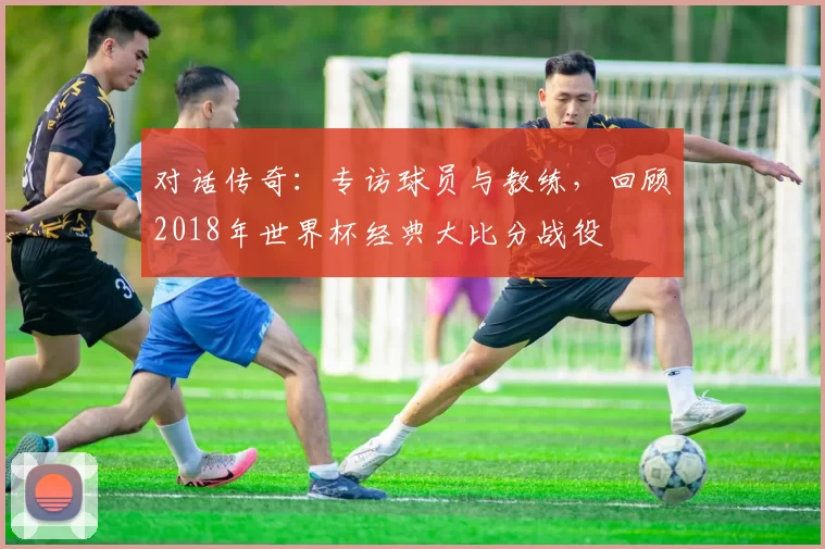 对话传奇:专访球员与教练,回顾2018年世界杯经典大比分战役