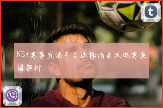 NBA赛事直播平台选择指南及观赛渠道解析