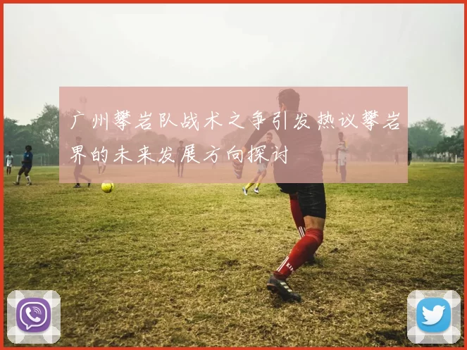 广州攀岩队战术之争引发热议攀岩界的未来发展方向探讨