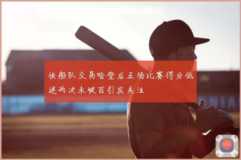 快船队交易哈登后五场比赛得分低迷两次未破百引发关注