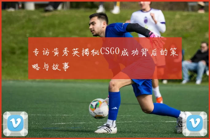 专访黄秀英揭秘CSGO成功背后的策略与故事