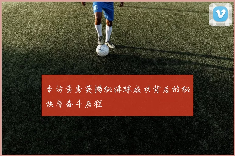 专访黄秀英揭秘排球成功背后的秘诀与奋斗历程