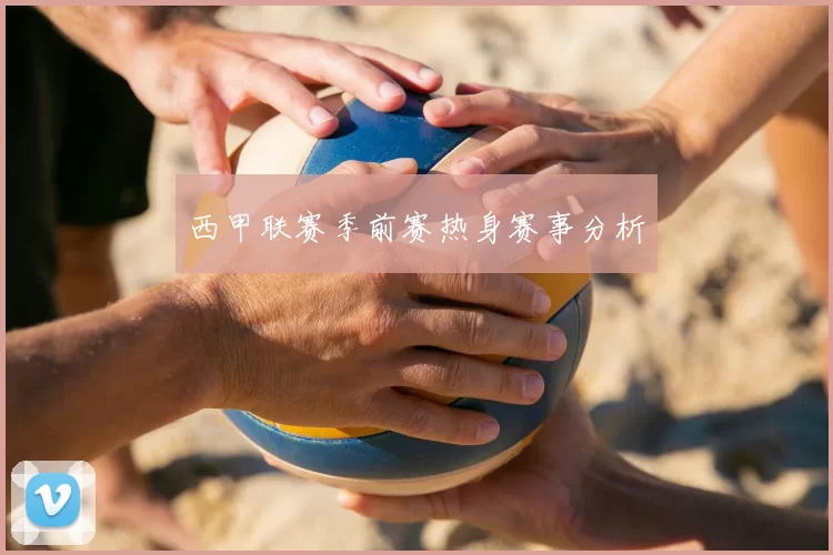 西甲联赛季前赛热身赛事分析