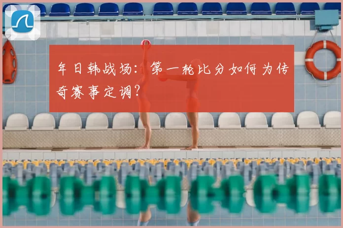 年日韩战场:第一轮比分如何为传奇赛事定调?