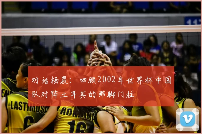 对话杨晨：回顾2002年世界杯中国队对阵土耳其的那脚门柱