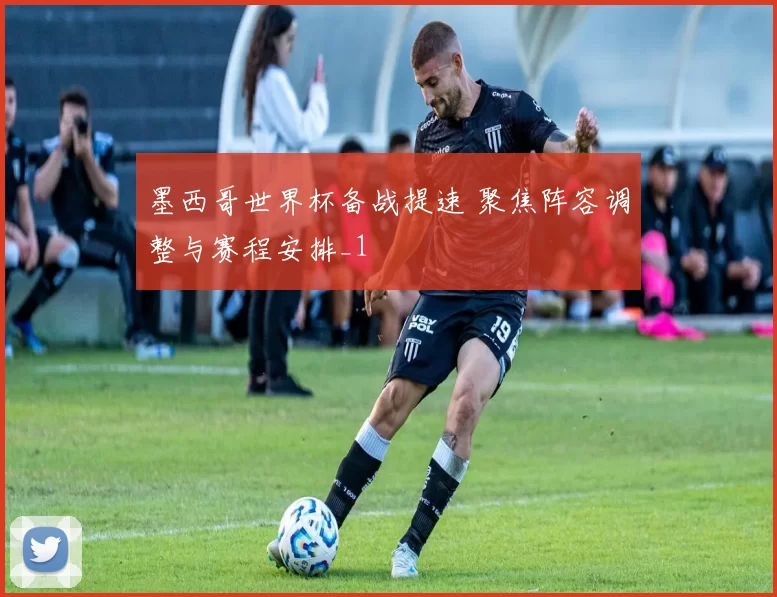 墨西哥世界杯备战提速 聚焦阵容调整与赛程安排_1