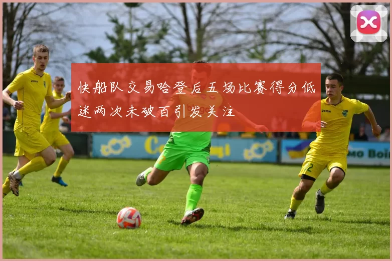 快船队交易哈登后五场比赛得分低迷两次未破百引发关注