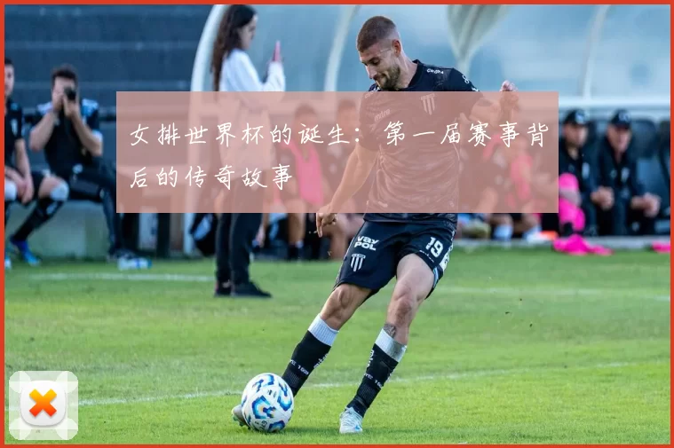 女排世界杯的诞生：第一届赛事背后的传奇故事