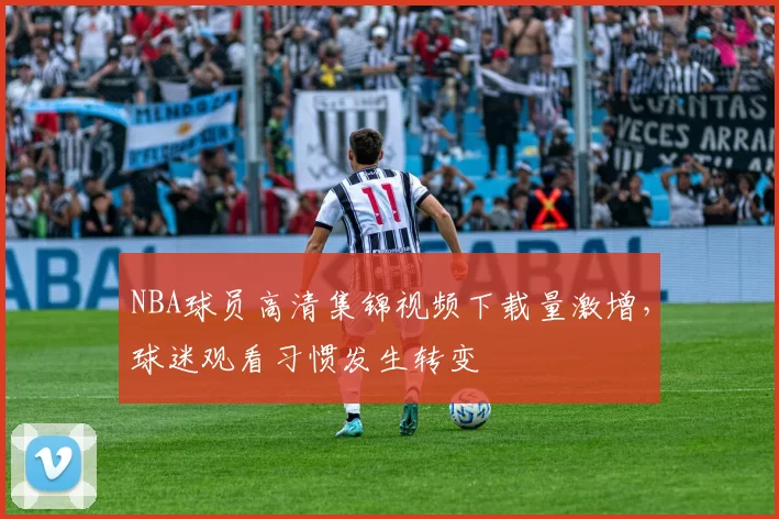 NBA球员高清集锦视频下载量激增,球迷观看习惯发生转变