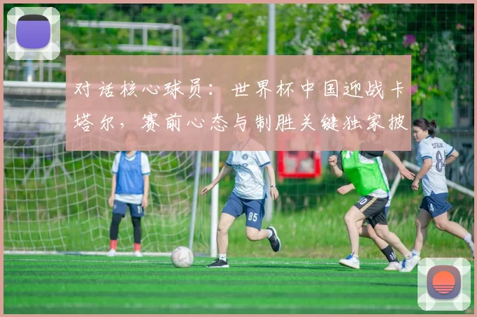 对话核心球员：世界杯中国迎战卡塔尔，赛前心态与制胜关键独家披露