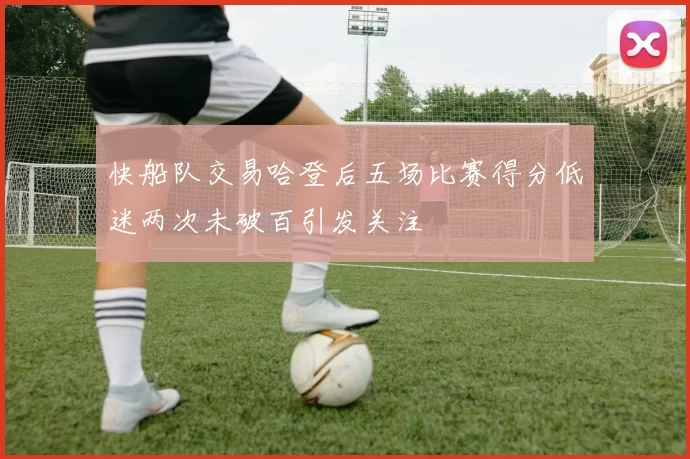 快船队交易哈登后五场比赛得分低迷两次未破百引发关注