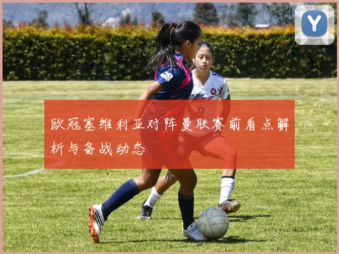 欧冠塞维利亚对阵曼联赛前看点解析与备战动态
