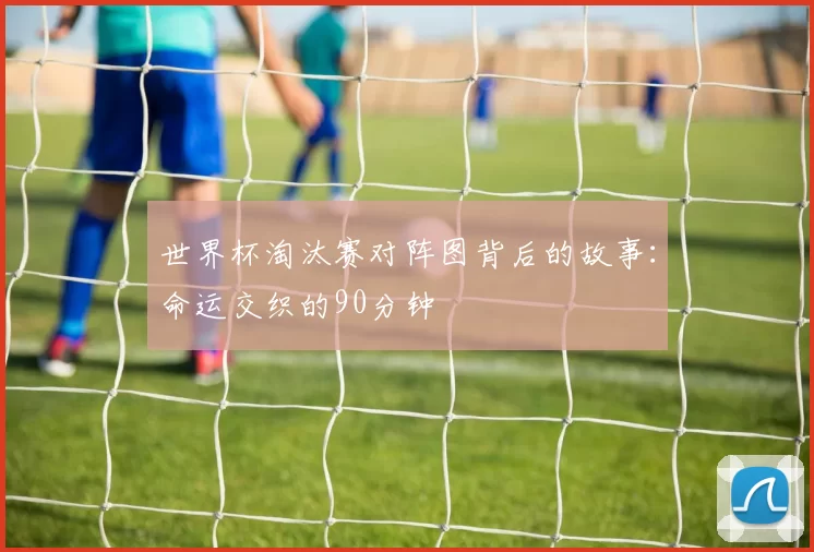 世界杯淘汰赛对阵图背后的故事:命运交织的90分钟