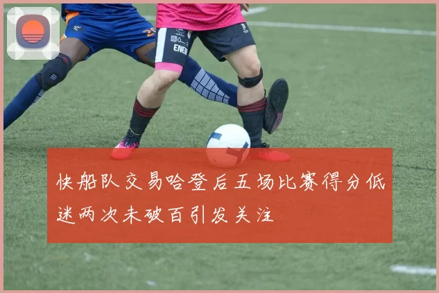 快船队交易哈登后五场比赛得分低迷两次未破百引发关注