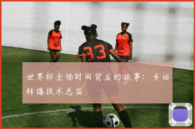 世界杯全场时间背后的故事:专访转播技术总监