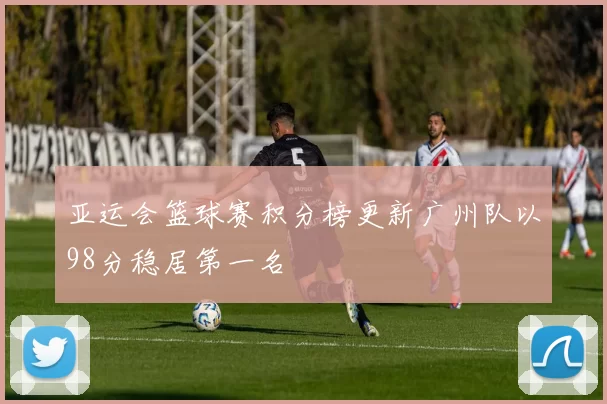 亚运会篮球赛积分榜更新广州队以98分稳居第一名