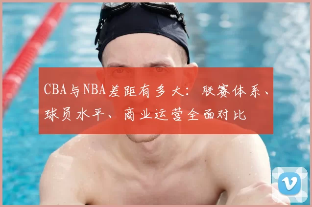 CBA与NBA差距有多大：联赛体系、球员水平、商业运营全面对比