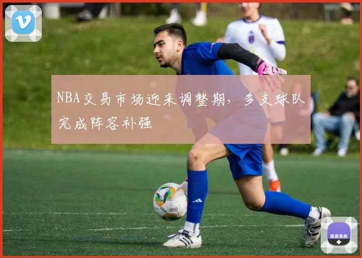 NBA交易市场迎来调整期，多支球队完成阵容补强