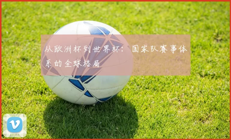 从欧洲杯到世界杯:国家队赛事体系的全球格局