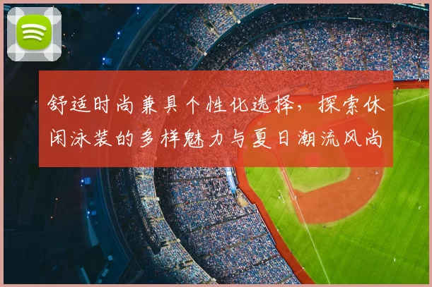 舒适时尚兼具个性化选择，探索休闲泳装的多样魅力与夏日潮流风尚