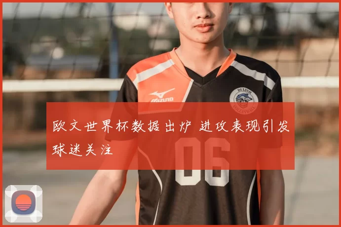 欧文世界杯数据出炉 进攻表现引发球迷关注