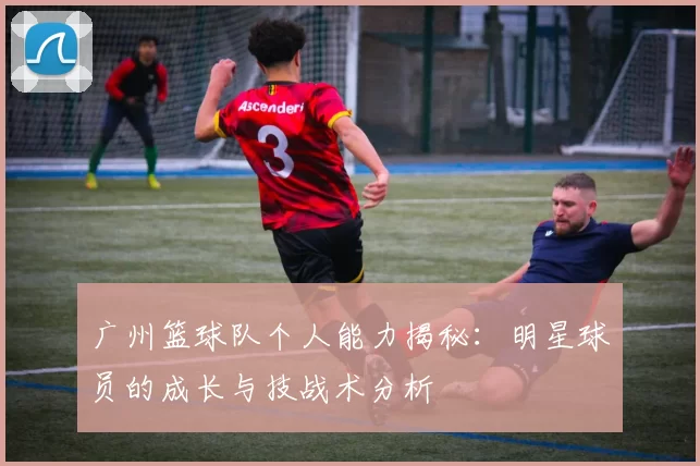广州篮球队个人能力揭秘：明星球员的成长与技战术分析