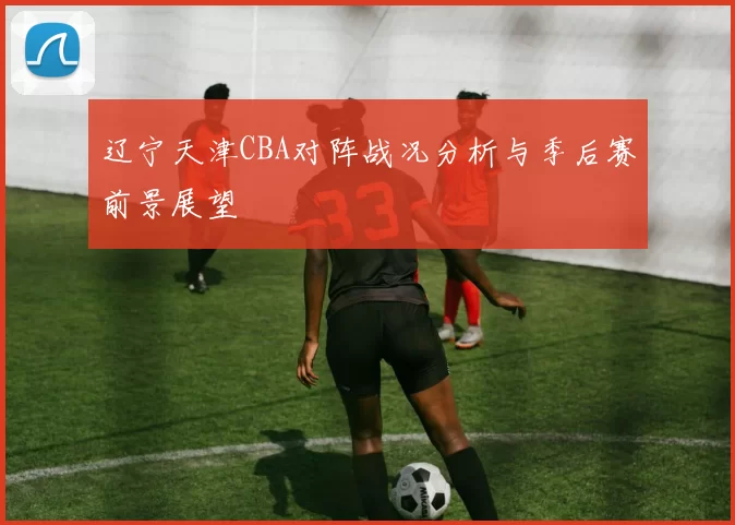 辽宁天津CBA对阵战况分析与季后赛前景展望