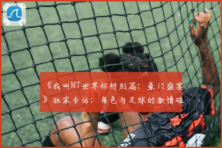《我叫MT世界杯特别篇:豪门盛宴》独家专访:角色与足球的激情碰撞