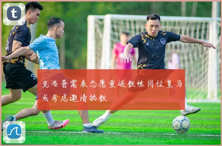 克洛普需表态愿重返教练岗位皇马或考虑邀请执教