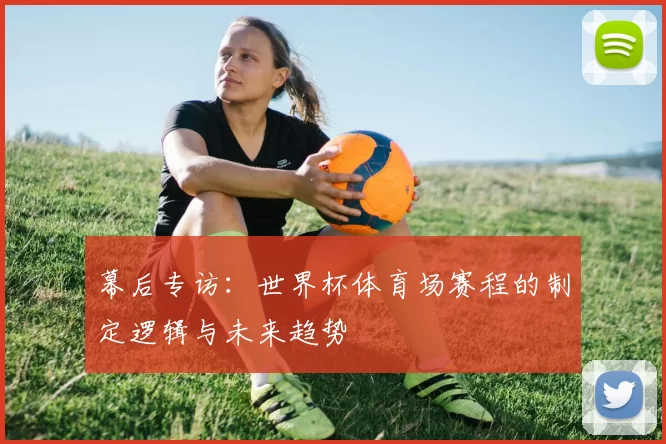 幕后专访:世界杯体育场赛程的制定逻辑与未来趋势
