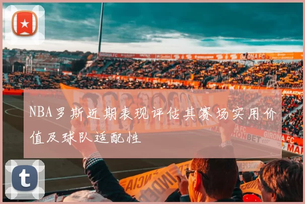 NBA罗斯近期表现评估其赛场实用价值及球队适配性