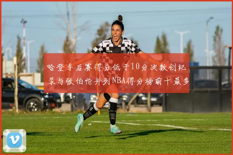 哈登季后赛得分低于10分次数创纪录与张伯伦并列NBA得分榜前十最多