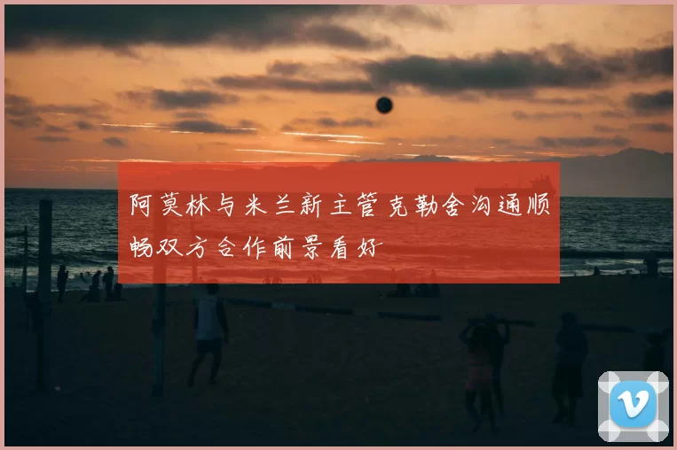 阿莫林与米兰新主管克勒舍沟通顺畅双方合作前景看好