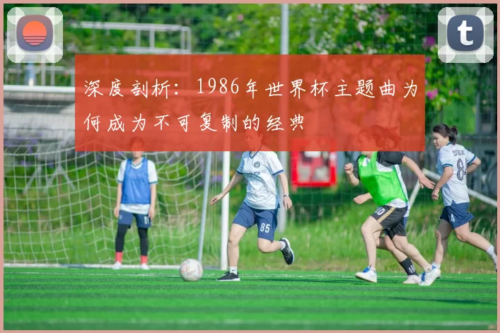深度剖析:1986年世界杯主题曲为何成为不可复制的经典